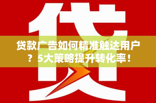 平乡贷款广告如何精准触达用户？5大策略提升转化率！
