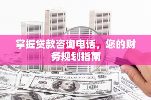 平乡掌握贷款咨询电话，您的财务规划指南