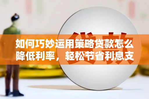 平乡如何巧妙运用策略贷款怎么降低利率，轻松节省利息支出