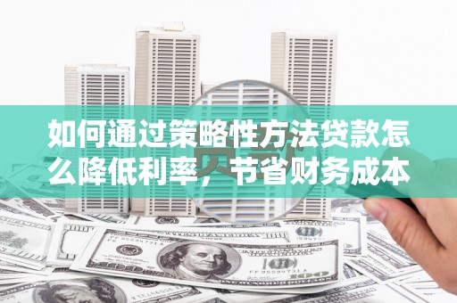 平乡如何通过策略性方法贷款怎么降低利率，节省财务成本