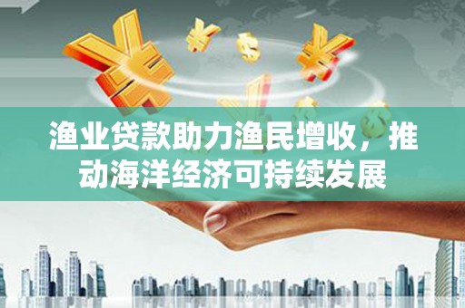 平乡渔业贷款助力渔民增收，推动海洋经济可持续发展