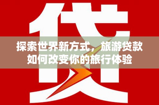 平乡探索世界新方式，旅游贷款如何改变你的旅行体验