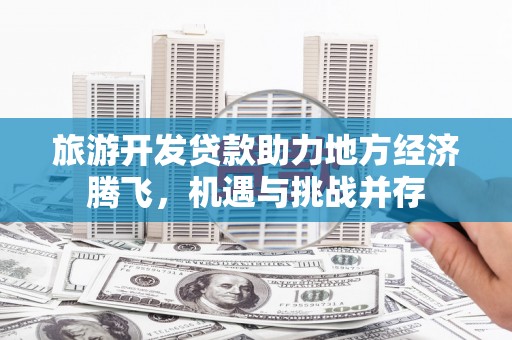 平乡旅游开发贷款助力地方经济腾飞，机遇与挑战并存