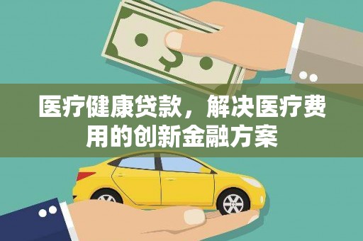 平乡医疗健康贷款，解决医疗费用的创新金融方案