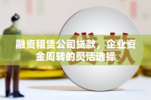 平乡融资租赁公司贷款，企业资金周转的灵活选择