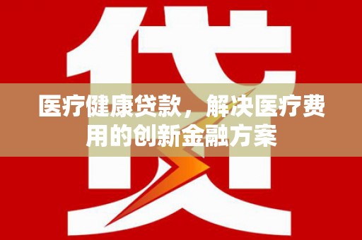 平乡医疗健康贷款，解决医疗费用的创新金融方案