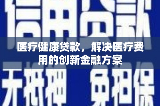 平乡医疗健康贷款，解决医疗费用的创新金融方案